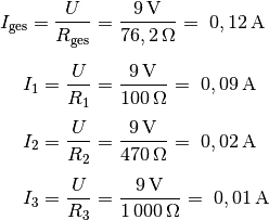 I_{\mathrm{ges}} = \frac{U}{R_{\mathrm{ges}}} &=
\frac{\unit[9]{V}}{\unit[76,2]{\Omega}} =~ \unit[0,12]{A} \\[6pt]
I_1 = \frac{U}{R_1} &= \frac{\unit[9]{V}}{\unit[100]{\Omega}} =~
\unit[0,09]{A} \\[4pt]
I_2 = \frac{U}{R_2} &= \frac{\unit[9]{V}}{\unit[470]{\Omega}} =~
\unit[0,02]{A} \\[4pt]
I_3 = \frac{U}{R_3} &= \frac{\unit[9]{V}}{\unit[1\,000]{\Omega}} =~
\unit[0,01]{A}