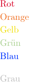 &\text{\textcolor[rgb]{0.85, 0.0, 0.15}{Rot}} \\
&\text{\textcolor[RGB]{240,115,40}{Orange}} \\
&\text{\textcolor[HTML]{F0E10F}{Gelb}} \\
&\text{\textcolor[cmyk]{0.25, 0.10, 0.35, 0.08}{Grün}} \\
&\text{\textcolor[wave]{450}{Blau}} \\[12pt]
&\text{\textcolor[gray]{0.75}{Grau}}