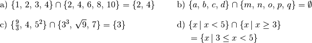 \begin{array}{>{\arraybackslash$}p{8cm}<{$} >{\arraybackslash$}p{8cm}<{$}}
    \text{a) }  \{ 1,\,2,\,3,\,4 \} \cap \{ 2,\,4,\,6,\,8,\,10 \} = \{ 2,\, 4 \}&
    \text{b) }  \{ a,\,b,\,c,\,d \} \cap \{ m,\,n,\,o,\,p,\,q \} = \emptyset \\[12pt]
    \text{c) }  \{ \frac{9}{3},\, 4,\, 5^2 \} \cap \{ 3^3,\, \sqrt{9},\, 7\} = \{ 3 \} &
    \text{d) }  \{ x \, | \; x < 5 \} \cap \{ x \, | \; x \ge 3 \} \\[4pt]
    & \phantom{\text{d) }} = \{ x\,|\; 3 \le x < 5 \}\\[12pt]
\end{array}