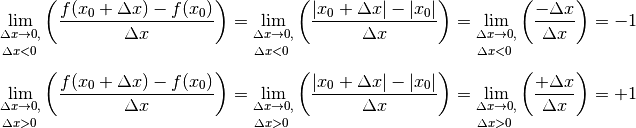 \lim _{\substack{\Delta x \to 0,\\[3pt] \Delta x < 0\;} } \left(
\frac{f(x_0 + \Delta x) - f(x_0)}{\Delta x}\right) &= \lim
_{\substack{\Delta x \to 0,\\[3pt] \Delta x < 0\;} } \left( \frac{|x_0 +
\Delta x| - |x_0|}{\Delta x}\right)  = \lim _{\substack{\Delta x \to
0,\\[3pt] \Delta x < 0\;} } \left(\frac{-\Delta x}{\Delta x}\right)  =
-1 \\[6pt]
\lim _{\substack{\Delta x \to 0,\\[3pt] \Delta x > 0\;} } \left(
\frac{f(x_0 + \Delta x) - f(x_0)}{\Delta x}\right) &= \lim
_{\substack{\Delta x \to 0,\\[3pt] \Delta x > 0\;} } \left( \frac{|x_0 +
\Delta x| - |x_0|}{\Delta x}\right) = \lim _{\substack{\Delta x \to
0,\\[3pt] \Delta x > 0\;} } \left( \frac{+\Delta x}{\Delta x}\right) =
+1 \\[6pt]