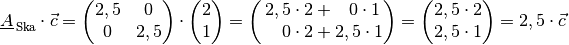 \underline{A}_{\mathrm{\,Ska}} \cdot \vec{c} = \begin{pmatrix}
    2,5 & 0 \\ 0 & 2,5
\end{pmatrix} \cdot \begin{pmatrix}
    2 \\ 1
\end{pmatrix} = \begin{pmatrix}
    2,5 \cdot 2 + \phantom{2,}0 \cdot 1 \\
    \phantom{2\,\,.}0 \cdot 2 + 2,5 \cdot 1
\end{pmatrix} = \begin{pmatrix}
    2,5 \cdot 2 \\ 2,5 \cdot 1
\end{pmatrix} = 2,5 \cdot \vec{c}