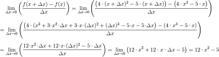 &\phantom{=\;} \lim _{\Delta x \to 0} \left( \frac{f(x + \Delta x) -
f(x)}{\Delta x}\right) = \lim _{\Delta x \to 0} \left( \frac{\big(4 \cdot
(x + \Delta x)^3 - 5 \cdot  (x+ \Delta x)\big) - \big(4 \cdot x^3 - 5
\cdot x\big)}{\Delta x}\right) \\[6pt]
&= \lim _{\Delta x \to 0} \left( \frac{\big(4 \cdot (x^3 +
3\!\cdot\!x^2\!\cdot\!\Delta x + 3\!\cdot\!x\!\cdot \!(\Delta x)^2 +
(\Delta x)^3 - 5\!\cdot\!x  - 5\!\cdot\!\Delta x \big) - (4 \cdot x^3
-5 \cdot x)}{\Delta x} \right) \\[6pt]
&=\lim _{\Delta x \to 0} \left( \frac{12\!\cdot\!x^2\!\cdot\!\Delta x
+12\!\cdot\!x\!\cdot\!(\Delta x)^2- 5 \cdot \Delta x}{\Delta x}\right)
=\lim _{\Delta x \to 0} \left( 12  \cdot x^2 + 12  \cdot x \cdot
\Delta x - 5 \right) = 12 \cdot x^2 - 5