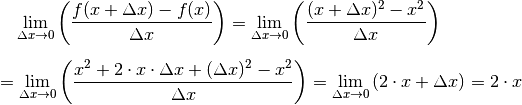 &\phantom{=\;} \lim _{\Delta x \to 0} \left( \frac{f(x + \Delta x) -
f(x)}{\Delta x}\right) = \lim _{\Delta x \to 0} \left( \frac{(x + \Delta
x)^2 - x^2}{\Delta x}\right) \\[6pt]
&= \lim _{\Delta x \to 0} \left( \frac{x^2 + 2 \cdot x \cdot \Delta x +
(\Delta x)^2 - x^2}{\Delta x} \right) = \lim _{\Delta x \to 0} \left(2
\cdot x + \Delta x \right) = 2 \cdot x