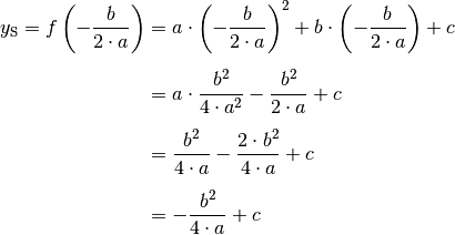 y_{\mathrm{S}} = f\left(-\frac{b}{2 \cdot a}\right) &= a \cdot \left( -
\frac{b}{2 \cdot a}  \right)^2  + b \cdot \left( - \frac{b}{2 \cdot
a}  \right)  + c \\[6pt]
&= a \cdot \frac{b^2}{4 \cdot a^2}  - \frac{b^2}{2 \cdot a}  + c \\[6pt]
&= \frac{b^2}{4 \cdot a} - \frac{2 \cdot b^2}{4 \cdot a}  + c \\[6pt]
&= - \frac{b^2}{4 \cdot a} + c