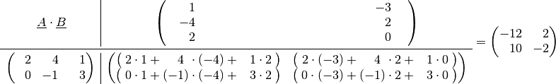 \begin{array}{r|c}
\underline{A} \cdot \underline{B} \qquad \phantom{.}& \begin{pmatrix}
    \quad \phantom{+}1 \hspace{5.5cm} & \hspace{5.5cm} -3 \quad \phantom{.}\\
    \quad -4           \hspace{5.5cm} & \hspace{5.5cm} \phantom{+}2 \quad \phantom{.}\\
    \quad \phantom{+}2 \hspace{5.5cm} & \hspace{5.5cm} \phantom{+}0 \quad \phantom{.}\\
\end{pmatrix} \\ \midrule
\begin{pmatrix}
    \phantom{+}2 & \phantom{+}4 & \phantom{+}1 \\
    \phantom{+}0 & -1 & \phantom{+}3 \\
\end{pmatrix} & \begin{pmatrix}
    \big(\;2 \cdot 1 + \phantom{(+}4 \phantom{)} \cdot (-4) + \phantom{+}1 \cdot 2 \;\big) &
    \big(\;2 \cdot (-3) + \phantom{(+}4 \phantom{)}\cdot 2 + \phantom{+}1 \cdot 0 \;\big) \\
    \big(\;0 \cdot 1 + (-1) \cdot (-4) + \phantom{+}3 \cdot 2 \;\big) &
    \big(\;0 \cdot (-3) + (-1) \cdot 2 + \phantom{+}3 \cdot 0 \;\big) \\
\end{pmatrix}
\end{array}  = \begin{pmatrix}
    -12 & \phantom{+}2 \\
    \phantom{+}10 & -2 \\
\end{pmatrix}