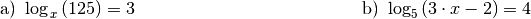 \begin{array}{>{\arraybackslash$}p{8cm}<{$} >{\arraybackslash$}p{8cm}<{$}}
    \text{a) } \log_{\,x}{(125)} = 3 &
    \text{b) } \log_{5}{(3 \cdot x - 2)} = 4 \\[12pt]
\end{array}