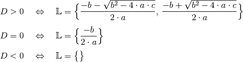 D > 0 \quad &\Leftrightarrow \quad \mathbb{L} = \Big \lbrace
\frac{-b - \sqrt{b^2 - 4 \cdot a \cdot c} }{2 \cdot a} ,\, \frac{-b +
\sqrt{b^2 - 4 \cdot a \cdot c} }{2 \cdot a} \Big \rbrace  \\[4pt]
D = 0 \quad &\Leftrightarrow \quad \mathbb{L} =
\Big \lbrace \frac{-b}{2 \cdot a} \Big \rbrace  \\[4pt]
D < 0 \quad &\Leftrightarrow \quad \mathbb{L} = \big \lbrace \big \rbrace