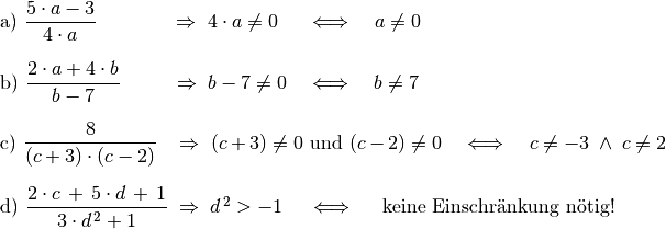 \begin{array}{>{\arraybackslash$}p{14cm}<{$} >{\arraybackslash$}p{1cm}<{$}}
    \text{a) } \dfrac{5 \cdot a - 3}{4 \cdot a} \qquad \quad \;\;\,
    \Rightarrow \; 4 \cdot a \ne 0  \;\,\quad \Longleftrightarrow \quad a
    \ne 0 & \\[16pt]
    \text{b) } \dfrac{2 \cdot a + 4 \cdot b}{b - 7} \qquad \;\;
    \Rightarrow \;  b - 7 \ne 0 \quad \Longleftrightarrow \quad b \ne 7 &
    \\[16pt]
    \text{c) } \dfrac{8}{(c + 3) \cdot (c - 2)}  \;\;\; \Rightarrow \;
    (c+3) \ne 0 \text{ und } (c-2) \ne 0 \quad \Longleftrightarrow \quad c
    \ne -3 \; \wedge \; c \ne 2 & \\[18pt]
    \text{d) } \dfrac{2 \cdot c \, + \, 5 \cdot d \, + \, 1}{3 \cdot
    d\;\!^2 + 1} \; \Rightarrow \; d\;\!^2 > -1 \; \quad
    \Longleftrightarrow \quad \text{ keine Einschränkung nötig!}  &
    \\[12pt]
\end{array}