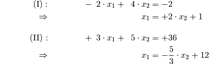 {\color{white} \ldots \ldots\ldots}\mathrm{(I)} : \qquad\qquad
-\phantom{0}2 \cdot x_1 + \phantom{0}4 \cdot x_2 &= -2 {\color{white}
\;.}\\
\Rightarrow \qquad\qquad\qquad \phantom{+ 004 \cdot x_2} \phantom{1} x_1
&= +2 \cdot x_2 +1 \phantom{0} \\[12pt]
\mathrm{(II)}: \qquad\qquad +\phantom{0}3 \cdot x_1  + \phantom{0}5 \cdot
x_2 &= +36 \\
\Rightarrow \qquad\qquad\qquad \phantom{+ 004 \cdot x_2} \phantom{1} x_1
&= -\frac{5}{3} \cdot x_2 +12