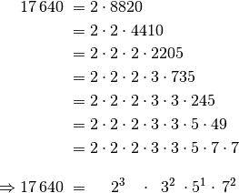 17\,640 \; &= 2 \cdot 8820 \\ &= 2 \cdot 2 \cdot 4410 \\ &= 2 \cdot 2  \cdot 2
\cdot 2205 \\ &= 2 \cdot 2 \cdot 2 \cdot 3 \cdot 735 \\ &= 2 \cdot 2 \cdot 2
\cdot 3 \cdot 3 \cdot 245 \\ &= 2 \cdot 2 \cdot 2
\cdot 3 \cdot 3 \cdot 5 \cdot 49 \\ &= 2 \cdot 2 \cdot 2
\cdot 3 \cdot 3 \cdot 5 \cdot 7 \cdot 7 \\[10pt]
\Rightarrow 17\,640 \; &=  \quad  \; 2^3 \;\;\;  \cdot \;\; 3^2 \; \cdot 5^1 \cdot \, 7^2