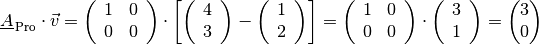 \underline{A}_{\mathrm{\,Pro}} \cdot \vec{v} = \begin{pmatrix}
    \,\phantom{.} 1 & 0 \,\phantom{.} \\
    \,\phantom{.}  0 & 0 \,\phantom{.} \\
\end{pmatrix} \cdot \left[ \begin{pmatrix}
    \,\phantom{.}  4 \,\phantom{.} \\
    \,\phantom{.}  3 \,\phantom{.} \\
\end{pmatrix} - \begin{pmatrix}
    \,\phantom{.}  1 \,\phantom{.} \\
    \,\phantom{.}  2 \,\phantom{.} \\
\end{pmatrix} \right] = \begin{pmatrix}
    \,\phantom{.} 1 & 0 \,\phantom{.} \\
    \,\phantom{.}  0 & 0 \,\phantom{.} \\
\end{pmatrix} \cdot \begin{pmatrix}
    \,\phantom{.}  3 \,\phantom{.} \\
    \,\phantom{.}  1 \,\phantom{.} \\
\end{pmatrix} = \begin{pmatrix}
    3 \\ 0
\end{pmatrix}