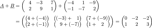 \underline{A} + \underline{B} &= \begin{pmatrix}
    \phantom{+}4 & -3 & \phantom{+}7 \\
    \phantom{+}2 & \phantom{+}9 & \phantom{+}1 \\
\end{pmatrix} +
\begin{pmatrix}
    -4 & \phantom{+}1 & -9 \\
    -1 & -7 & \phantom{+}2 \\
\end{pmatrix} \\[4pt] &=
\begin{pmatrix}
    \big(4+(-4)\big) & \big( (-3) + \phantom{+}1\big) & \big( 7 + (-9)\big) \\
    \big(2 + (-1)\big) & \big(\phantom{+}9 + (-7)\big) & \big( 1 + \phantom{+}2 \phantom{+}\big) \\
\end{pmatrix} =
\begin{pmatrix}
    0 & -2 & -2 \\
    1 & \phantom{+}2 & \phantom{+}3
\end{pmatrix}