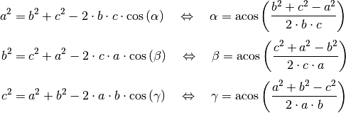 a^2 &= b^2 + c^2 - 2 \cdot b \cdot c \cdot \cos{(\alpha)} \quad
\Leftrightarrow \quad \alpha = \text{acos}\left( \frac{b^2 + c^2 - a^2}{2
\cdot b \cdot c}\right) \\[4pt]
b^2 &= c^2 + a^2 - 2 \cdot c \cdot a \cdot \cos{(\beta)} \quad
\Leftrightarrow \quad \beta = \text{acos}\left( \frac{c^2 + a^2 - b^2}{2
\cdot c \cdot a}\right) \\[4pt]
c^2 &= a^2 + b^2 - 2 \cdot a \cdot b \cdot \cos{(\gamma)} \quad
\Leftrightarrow \quad \gamma = \text{acos}\left( \frac{a^2 + b^2 - c^2}{2
\cdot a \cdot b}\right) \\[4pt]