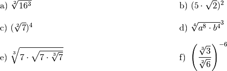 \begin{array}{>{\arraybackslash$}p{8cm}<{$} >{\arraybackslash$}p{8cm}<{$}}
    \text{a) } \sqrt[2]{16^3} &
    \text{b) } (5 \cdot \sqrt{2})^2 \\[12pt]
    \text{c) } (\sqrt[2]{7})^4 &
    \text{d) } \sqrt[4]{a^8 \cdot b^4}^3 \\[12pt]
    \text{e) } \sqrt[3]{7 \cdot \sqrt{7 \cdot \sqrt[3]{7}}} &
    \text{f) } \left( \dfrac{\sqrt[3]{3}}{\sqrt[2]{6}} \right)^{-6} \\[12pt]
\end{array}