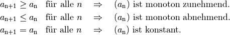 a_{\mathrm{n + 1}} &\ge a_{\mathrm{n}} \text{\;\; für alle $n$} \quad
\Rightarrow \quad \text{$(a_{\mathrm{n}})$ ist monoton zunehmend. } \\
a_{\mathrm{n + 1}} &\le a_{\mathrm{n}} \text{\;\; für alle $n$} \quad
\Rightarrow \quad \text{$(a_{\mathrm{n}})$ ist monoton abnehmend. } \\
a_{\mathrm{n + 1}} &= a_{\mathrm{n}} \text{\;\; für alle $n$} \quad
\Rightarrow \quad \text{$(a_{\mathrm{n}})$ ist konstant. }