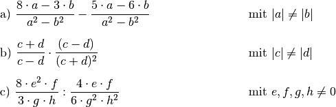 \begin{array}{>{\arraybackslash$}p{8cm}<{$} >{\arraybackslash$}p{5cm}<{$}}
    \text{a) } \dfrac{8 \cdot a - 3 \cdot b}{a^2 - b^2} - \dfrac{5 \cdot a - 6 \cdot b}{a^2 - b^2}  & \text{mit } |a| \ne |b| \\[16pt]
    \text{b) } \dfrac{c + d}{c - d} \cdot \dfrac{(c - d)}{(c+d)^2}  & \text{mit } |c| \ne |d| \\[16pt]
    \text{c) } \dfrac{8 \cdot e^2 \cdot f}{3 \cdot g \cdot h} : \dfrac{4 \cdot e \cdot f}{6 \cdot g^2 \cdot h^2}& \text{mit } e,f,g,h \ne 0 \\[12pt]
\end{array}