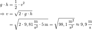 g \cdot h &= \frac{1}{2} \cdot v^2 \\
\Rightarrow v &= \sqrt{2 \cdot g \cdot h} \\ &= \sqrt{ 2 \cdot
\unit[9,81]{\frac{m}{s^2}} \cdot \unit[5]{m}} =
\sqrt{\unit[98,1]{\frac{m^2}{s^2}}}  \approx  \unit[9,9]{\frac{m}{s}}