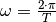 \omega = \frac{2 \cdot
\pi}{T}