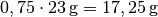 0,75 \cdot
\unit[23]{g} = \unit[17,25]{g}