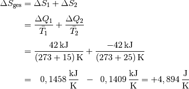 \Delta S_{\mathrm{ges}} &= \Delta S_1 + \Delta S_2 \\[4pt]
&= \frac{\Delta Q_1}{\bar{T}_1} + \frac{\Delta Q_2}{\bar{T}_2} \\[4pt]
&= \frac{\unit[42]{kJ}}{\unit[(273+15)]{K}} +
\frac{\unit[-42]{kJ}}{\unit[(273+25)]{K}} \\[6pt]
&= \;\;\, \unit[0,1458]{\frac{kJ}{K}} \;\; - \;\; \unit[0,1409]{\frac{kJ}{K}} =
\unit[+4,894]{\frac{J}{K}}