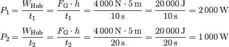 P_1 = \frac{W_{\mathrm{Hub} }}{t_1} = \frac{F_{\mathrm{G}} \cdot h}{t_1} =
\frac{\unit[4\,000]{N} \cdot \unit[5]{m}}{\unit[10]{s}} =
\frac{\unit[20\,000]{J}}{\unit[10]{s}} = \unit[2\,000]{W} \\[5pt]
P_2 = \frac{W_{\mathrm{Hub} }}{t_2} = \frac{F_{\mathrm{G}} \cdot h}{t_2} =
\frac{\unit[4\,000]{N} \cdot \unit[5]{m}}{\unit[20]{s}} =
\frac{\unit[20\,000]{J}}{\unit[20]{s}} = \unit[1\,000]{W}