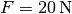 F =
\unit[20]{N}