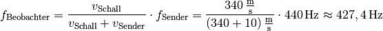 f_{\mathrm{Beobachter}} &= \frac{v_{\mathrm{Schall}}}{v_{\mathrm{Schall}}
+ v_{\mathrm{Sender}}} \cdot f_{\mathrm{Sender}} =
  \frac{\unit[340]{\frac{m}{s}}}{\unit[(340+10)]{\frac{m}{s}}} \cdot
  \unit[440]{Hz} \approx \unit[427,4]{Hz}