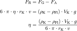 F_{\mathrm{R}} &= F_{\mathrm{G}} - F_{\mathrm{A}} \\[6pt]
6 \cdot \pi \cdot \eta \cdot r_{\mathrm{K}}\cdot v &= (\rho_{\mathrm{K}} -
\rho_{\mathrm{Fl}}) \cdot V_{\mathrm{K}} \cdot g \\[6pt]
\eta  &= \frac{(\rho_{\mathrm{K}} - \rho_{\mathrm{Fl}}) \cdot
V_{\mathrm{K}} \cdot g}{6 \cdot \pi \cdot r_{\mathrm{K}} \cdot v}
\\[6pt]