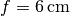 f = \unit[6]{cm}