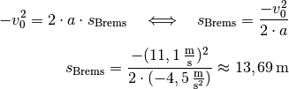 - v_0^2 = 2 \cdot a \cdot s_{\mathrm{Brems}} \quad \Longleftrightarrow
  \quad s_{\mathrm{Brems}} = \frac{-v_0^2}{2 \cdot a} \\[5pt]
s_{\mathrm{Brems}} = \frac{-(\unit[11,1]{\frac{m}{s}})^2}{2 \cdot
(\unit[-4,5]{\frac{m}{s^2}})} \approx \unit[13,69]{m}