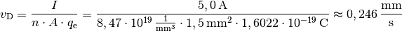 v_{\mathrm{D}} = \frac{I}{n \cdot A \cdot q_{\mathrm{e}}} =
\frac{\unit[5,0]{A}}{\unit[8,47 \cdot 10^{19}]{\frac{1}{mm^3}} \cdot
\unit[1,5]{mm^2} \cdot \unit[1,6022 \cdot 10^{-19}]{C}} \approx
\unit[0,246]{\frac{mm}{s}}