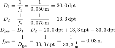 D_1 &= \frac{1}{f_1} = \frac{1}{\unit[0,050]{m}} = \unit[20,0]{dpt} \\
D_2 &= \frac{1}{f_2} = \frac{1}{\unit[0,075]{m}} = \unit[13,3]{dpt} \\
D_{\mathrm{ges}} &= D_1 + D_2 = \unit[20,0]{dpt} + \unit[13,3]{dpt} =
\unit[33,3]{dpt} \\
f_{\mathrm{ges}} &= \frac{1}{D_{\mathrm{ges}}} =
\frac{1}{\unit[33,3]{dpt}} = \frac{1}{\unit[33,3]{\frac{1}{m}}} =
\unit[0,03]{m}