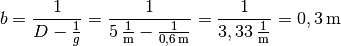 b = \frac{1}{D - \frac{1}{g}} = \frac{1}{\unit[5]{\frac{1}{m}} -
\frac{1}{\unit[0,6]{m}}} = \frac{1}{\unit[3,33]{\frac{1}{m}}} =
\unit[0,3]{m}