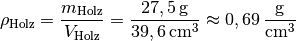 \rho_{\mathrm{Holz}} = \frac{m_{\mathrm{Holz}}}{V_{\mathrm{Holz}}} =
\frac{\unit[27,5]{g}}{\unit[39,6]{cm^3}} \approx \unit[0,69]{\frac{g}{cm^3} }