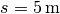 s = \unit[5]{m}