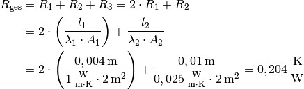 R_{\mathrm{ges}} &= R_1 + R_2 + R_3 = 2 \cdot R_1 + R_2 \\ &= 2 \cdot
\left( \frac{l_1}{\lambda_1 \cdot A_1}\right) + \frac{l_2}{\lambda_2 \cdot
A_2} \\
&= 2 \cdot \left( \frac{\unit[0,004]{m}}{\unit[1]{\frac{W}{m \cdot K}}
\cdot \unit[2]{m^2}}\right) +\frac{\unit[0,01]{m}}{\unit[0,025]{\frac{W}{m
\cdot K}} \cdot \unit[2]{m^2}} = \unit[0,204]{\frac{K}{W}}