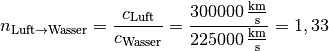 n_{\mathrm{Luft \rightarrow  Wasser}} = \frac{c_{\mathrm{Luft}}}{c_{\mathrm{Wasser}}} =
\frac{\unit[300 000]{\frac{km}{s} } }{\unit[225 000]{\frac{km}{s} } } = 1,33