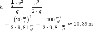 h &= \frac{\frac{1}{2} \cdot v^2}{g} = \frac{v^2}{2 \cdot g} \\
&= \frac{\left( \unit[20]{\frac{m}{s}} \right)^2 }{2 \cdot
\unit[9,81]{\frac{m}{s^2} }}  = \frac{\unit[400]{\frac{m^2}{s^2} }}{2
\cdot \unit[9,81]{\frac{m}{s^2} }}  \approx  \unit[20,39]{m}