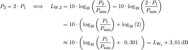 P_2 = 2 \cdot P_1 \quad \Longleftrightarrow \quad
L_{\mathrm{W,2}} &= 10 \cdot \log_{10}{\left(
\frac{P_2}{P_{\mathrm{min}}} \right)} = 10 \cdot \log_{10}{\left(
\frac{2 \cdot P_1}{P_{\mathrm{min}}} \right)} \\[6pt] &= 10 \cdot \left(\log_{10}{\left(
\frac{P_1}{P_{\mathrm{min}}} \right)} + \log_{10}{(2)}\right) \\[6pt] &\approx  10 \cdot \left(
\log_{10}{\left( \frac{P_1}{P_{\mathrm{min}}} \right)} + \;\,0,301 \;\; \right) = L_{\mathrm{W_1}} + \unit[3,01]{dB}