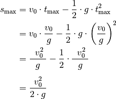 s_{\mathrm{max}} &= v_0 \cdot t_{\mathrm{max}} - \frac{1}{2} \cdot g \cdot
t_{\mathrm{max}}^2 \\ &= v_{\mathrm{0}} \cdot \frac{v_0}{g} - \frac{1}{2}
\cdot g \cdot \left( \frac{v_0}{g}\right)^2 \\
&= \frac{\phantom{..} v_0^2 \phantom{.}}{g} - \frac{1}{2} \cdot
\frac{\phantom{..}v_0^2 \phantom{.}}{g} \\[6pt]
&= \frac{v_0^2}{2 \cdot g}