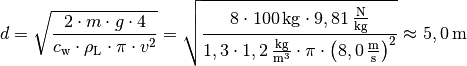 d = \sqrt{\frac{2 \cdot m \cdot g \cdot 4}{c_{\mathrm{w}} \cdot
\rho_{\mathrm{L}}\cdot \pi \cdot v^2 }} = \sqrt{\frac{8 \cdot
\unit[100]{kg} \cdot \unit[9,81]{\frac{N}{kg}}}{1,3 \cdot
\unit[1,2]{\frac{kg}{m^3}} \cdot \pi \cdot \left( \unit[8,0]{\frac{m}{s}}
\right)^2}} \approx \unit[5,0]{m}