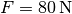 F =
\unit[80]{N}