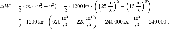 \Delta W &= \frac{1}{2} \cdot m \cdot (v_2^2 - v_1^2) = \frac{1}{2} \cdot
\unit[1200]{kg} \cdot \left( \left( \unit[25]{\frac{m}{s}} \right)^2 -
\left( \unit[15]{\frac{m}{s}} \right)^2 \right) \\ &= \frac{1}{2} \cdot
\unit[1200]{kg} \cdot \left( \unit[625]{\frac{m^2}{s^2} } -
\unit[225]{\frac{m^2}{s^2}} \right) = \unit[240\,000]{kg \cdot
\frac{m^2}{s^2} } = \unit[240\,000]{J}