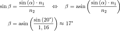 \sin{\beta} &= \frac{\sin{(\alpha)} \cdot n_1}{n_2} \quad \Leftrightarrow
\quad \beta = \text{asin}\left( \frac{\sin{(\alpha)} \cdot n_1}{n_2}
\right) \\[4pt]
\beta &= \text{asin}\left( \frac{\sin{(20 \degree)}}{1,16}\right) \approx
17\degree