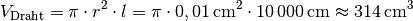 V_{\mathrm{Draht}} = \pi \cdot r^2 \cdot l = \pi \cdot \unit[0,01]{cm^2} \cdot
\unit[10\,000]{cm} \approx \unit[314]{cm^3}