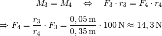 M_3 = M_4 \quad \Leftrightarrow \quad F_3 \cdot r_3 = F_4 \cdot r_4
\\[6pt] \Rightarrow F_4 = \frac{r_3}{r_4} \cdot F_3 =
\frac{\unit[0,05]{m}}{\unit[0,35]{m}} \cdot \unit[100]{N} \approx
\unit[14,3]{N}