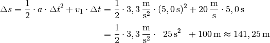 \Delta s = \frac{1}{2} \cdot a \cdot \Delta t^2 + v_1 \cdot \Delta t &=
\frac{1}{2} \cdot \unit[3,3]{\frac{m}{s^2} } \cdot (\unit[5,0]{s})^2 +
\unit[20]{\frac{m}{s}} \cdot \unit[5,0]{s} \\[4pt] &= \frac{1}{2} \cdot
\unit[3,3]{\frac{m}{s^2} } \cdot \;\; \unit[25]{s^2} \;\; + \unit[100]{m} \approx
\unit[141,25]{m}