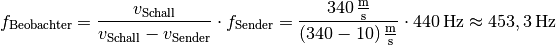 f_{\mathrm{Beobachter}} &= \frac{v_{\mathrm{Schall}}}{v_{\mathrm{Schall}}
- v_{\mathrm{Sender}}} \cdot f_{\mathrm{Sender}} =
  \frac{\unit[340]{\frac{m}{s}}}{\unit[(340-10)]{\frac{m}{s}}} \cdot
  \unit[440]{Hz} \approx \unit[453,3]{Hz}