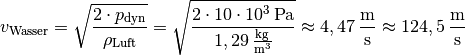 v_{\mathrm{Wasser}} = \sqrt{\frac{2 \cdot
p_{\mathrm{dyn}}}{\rho_{\mathrm{Luft}} }} = \sqrt{ \frac{2 \cdot \unit[10
\cdot 10^3]{Pa}}{\unit[1,29]{\frac{kg}{m^3}} }} \approx
\unit[4,47]{\frac{m}{s}} \approx \unit[124,5]{\frac{m}{s}}