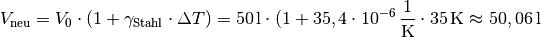 V_{\mathrm{neu}} = V_0 \cdot (1 + \gamma_{\mathrm{Stahl}} \cdot \Delta T)
= \unit[50]{l} \cdot (1 + \unit[35,4 \cdot 10^{-6}]{\frac{1}{K}} \cdot
\unit[35]{K} \approx \unit[50,06]{l}